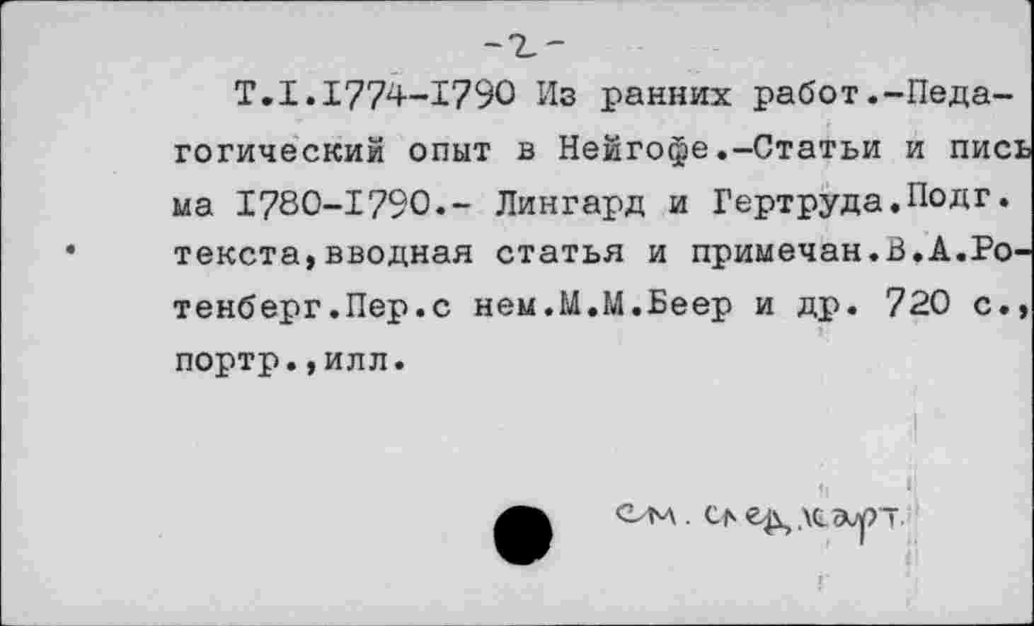 ﻿Т.1.1774-1790 Из ранних работ.-Педагогический опыт в Нейгофе.—Статьи и пись ма 1780-1790.- Лингард и Гертруда.Подг. текста,вводная статья и примечая.В.А.Ротенберг.Пер.с нем.М.М.Беер и др. 720 с.» портр.,илл.